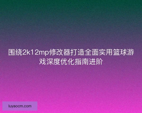围绕2k12mp修改器打造全面实用篮球游戏深度优化指南进阶