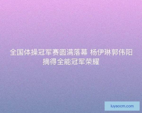 全国体操冠军赛圆满落幕 杨伊琳郭伟阳摘得全能冠军荣耀 全国体操冠军赛圆满落幕 杨伊琳郭伟阳摘得全能冠军荣耀