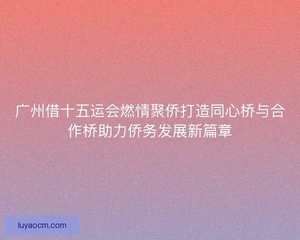 广州借十五运会燃情聚侨打造同心桥与合作桥助力侨务发展新篇章