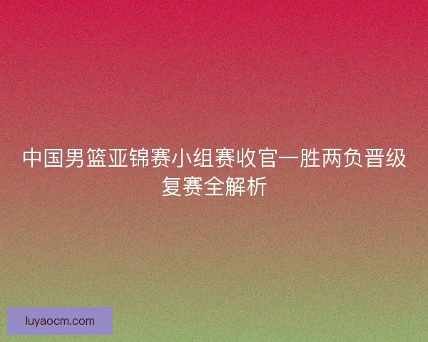 中国男篮亚锦赛小组赛收官一胜两负晋级复赛全解析 中国男篮亚锦赛小组赛收官一胜两负晋级复赛全解析